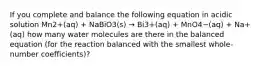 If you complete and balance the following equation in acidic solution Mn2+(aq) + NaBiO3(s) → Bi3+(aq) + MnO4−(aq) + Na+(aq) how many water molecules are there in the balanced equation (for the reaction balanced with the smallest whole-number coefficients)?