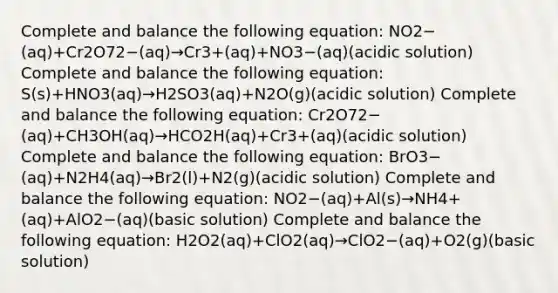 Complete and balance the following equation: NO2−(aq)+Cr2O72−(aq)→Cr3+(aq)+NO3−(aq)(acidic solution) Complete and balance the following equation: S(s)+HNO3(aq)→H2SO3(aq)+N2O(g)(acidic solution) Complete and balance the following equation: Cr2O72−(aq)+CH3OH(aq)→HCO2H(aq)+Cr3+(aq)(acidic solution) Complete and balance the following equation: BrO3−(aq)+N2H4(aq)→Br2(l)+N2(g)(acidic solution) Complete and balance the following equation: NO2−(aq)+Al(s)→NH4+(aq)+AlO2−(aq)(basic solution) Complete and balance the following equation: H2O2(aq)+ClO2(aq)→ClO2−(aq)+O2(g)(basic solution)