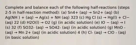 Complete and balance each of the following half-reactions (steps 2-5 in half-reaction method): (a) Sn4+ (aq) → Sn2+ (aq) (b) Ag(NH ) + (aq) → Ag(s) + NH (aq) 323 (c) Hg Cl (s) → Hg(l) + Cl− (aq) 22 (d) H2O(l) → O2 (g) (in acidic solution) (e) IO − (aq) → I (s) 32 (f) SO32- (aq) → SO42- (aq) (in acidic solution) (g) MnO - (aq) → Mn 2+ (aq) (in acidic solution) 4 (h) Cl- (aq) → ClO - (aq) (in basic solution)