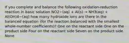 If you complete and balance the following oxidation-reduction reaction in basic solution NO2−(aq) + Al(s) → NH3(aq) + Al(OH)4−(aq) how many hydroxide ions are there in the balanced equation (for the reaction balanced with the smallest whole-number coefficients)? One on the reactant side One on the product side Four on the reactant side Seven on the product side None