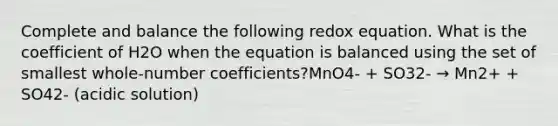 Complete and balance the following redox equation. What is the coefficient of H2O when the equation is balanced using the set of smallest whole-number coefficients?MnO4- + SO32- → Mn2+ + SO42- (acidic solution)