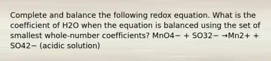 Complete and balance the following redox equation. What is the coefficient of H2O when the equation is balanced using the set of smallest whole-number coefficients? MnO4− + SO32− →Mn2+ + SO42− (acidic solution)