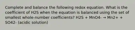 Complete and balance the following redox equation. What is the coefficient of H2S when the equation is balanced using the set of smallest whole-number coefficients? H2S + MnO4- → Mn2+ + SO42- (acidic solution)