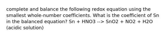 complete and balance the following redox equation using the smallest whole-number coefficients. What is the coefficient of Sn in the balanced equation? Sn + HNO3 --> SnO2 + NO2 + H2O (acidic solution)