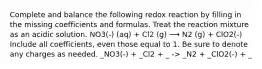 Complete and balance the following redox reaction by filling in the missing coefficients and formulas. Treat the reaction mixture as an acidic solution. NO3(-) (aq) + Cl2 (g) ⟶ N2 (g) + ClO2(-) Include all coefficients, even those equal to 1. Be sure to denote any charges as needed. _NO3(-) + _Cl2 + _ -> _N2 + _ClO2(-) + _