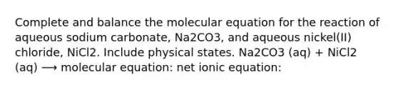 Complete and balance the molecular equation for the reaction of aqueous sodium carbonate, Na2CO3, and aqueous nickel(II) chloride, NiCl2. Include physical states. Na2CO3 (aq) + NiCl2 (aq) ⟶ molecular equation: net ionic equation: