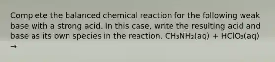 Complete the balanced chemical reaction for the following weak base with a strong acid. In this case, write the resulting acid and base as its own species in the reaction. CH₃NH₂(aq) + HClO₃(aq) →