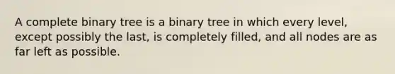 A complete binary tree is a binary tree in which every level, except possibly the last, is completely filled, and all nodes are as far left as possible.