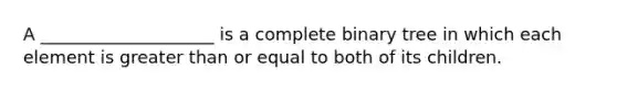 A ____________________ is a complete binary tree in which each element is greater than or equal to both of its children.