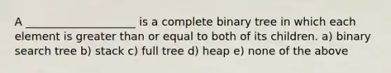 A ____________________ is a complete binary tree in which each element is greater than or equal to both of its children. a) binary search tree b) stack c) full tree d) heap e) none of the above