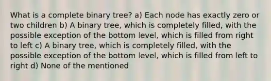 What is a complete binary tree? a) Each node has exactly zero or two children b) A binary tree, which is completely filled, with the possible exception of the bottom level, which is filled from right to left c) A binary tree, which is completely filled, with the possible exception of the bottom level, which is filled from left to right d) None of the mentioned