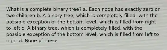 What is a complete binary tree? a. Each node has exactly zero or two children b. A binary tree, which is completely filled, with the possible exception of the bottom level, which is filled from right to left c. A binary tree, which is completely filled, with the possible exception of the bottom level, which is filled from left to right d. None of these