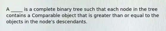 A _____ is a complete binary tree such that each node in the tree contains a Comparable object that is <a href='https://www.questionai.com/knowledge/kNDE5ipeE2-greater-than-or-equal-to' class='anchor-knowledge'>greater than or equal to</a> the objects in the node's descendants.