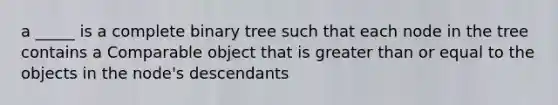 a _____ is a complete binary tree such that each node in the tree contains a Comparable object that is greater than or equal to the objects in the node's descendants