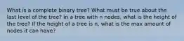 What is a complete binary tree? What must be true about the last level of the tree? In a tree with n nodes, what is the height of the tree? If the height of a tree is n, what is the max amount of nodes it can have?