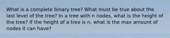 What is a complete binary tree? What must be true about the last level of the tree? In a tree with n nodes, what is the height of the tree? If the height of a tree is n, what is the max amount of nodes it can have?