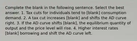 Complete the blank in the following sentence. Select the best answer. 1. Tax cuts for individuals tend to [blank] consumption demand. 2. A tax cut increases [blank] and shifts the AD curve right. 3. If the AD curve shifts [blank], the equilibrium quantity of output and the price level will rise. 4. Higher interest rates [blank] borrowing and shift the AD curve left.