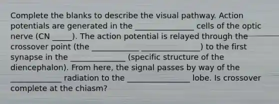 Complete the blanks to describe the visual pathway. Action potentials are generated in the _______________ cells of the optic nerve (CN _____). The action potential is relayed through the crossover point (the ____________ _______________) to the first synapse in the ______________ (specific structure of the diencephalon). From here, the signal passes by way of the _____________ radiation to the ________________ lobe. Is crossover complete at the chiasm?