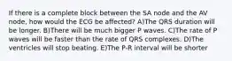 If there is a complete block between the SA node and the AV node, how would the ECG be affected? A)The QRS duration will be longer. B)There will be much bigger P waves. C)The rate of P waves will be faster than the rate of QRS complexes. D)The ventricles will stop beating. E)The P-R interval will be shorter