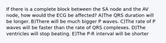 If there is a complete block between the SA node and the AV node, how would the ECG be affected? A)The QRS duration will be longer. B)There will be much bigger P waves. C)The rate of P waves will be faster than the rate of QRS complexes. D)The ventricles will stop beating. E)The P-R interval will be shorter