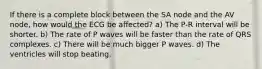 If there is a complete block between the SA node and the AV node, how would the ECG be affected? a) The P-R interval will be shorter. b) The rate of P waves will be faster than the rate of QRS complexes. c) There will be much bigger P waves. d) The ventricles will stop beating.