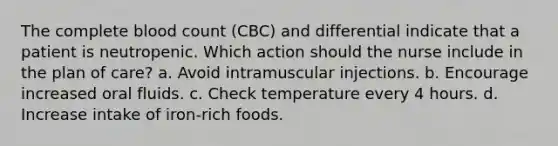 The complete blood count (CBC) and differential indicate that a patient is neutropenic. Which action should the nurse include in the plan of care? a. Avoid intramuscular injections. b. Encourage increased oral fluids. c. Check temperature every 4 hours. d. Increase intake of iron-rich foods.