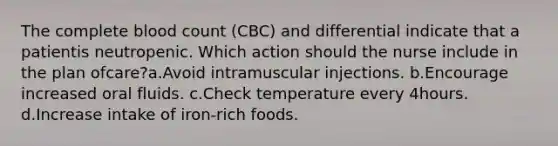 The complete blood count (CBC) and differential indicate that a patientis neutropenic. Which action should the nurse include in the plan ofcare?a.Avoid intramuscular injections. b.Encourage increased oral fluids. c.Check temperature every 4hours. d.Increase intake of iron-rich foods.