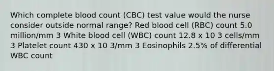 Which complete blood count (CBC) test value would the nurse consider outside normal range? Red blood cell (RBC) count 5.0 million/mm 3 White blood cell (WBC) count 12.8 x 10 3 cells/mm 3 Platelet count 430 x 10 3/mm 3 Eosinophils 2.5% of differential WBC count