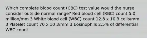 Which complete blood count (CBC) test value would the nurse consider outside normal range? Red blood cell (RBC) count 5.0 million/mm 3 White blood cell (WBC) count 12.8 x 10 3 cells/mm 3 Platelet count 70 x 10 3/mm 3 Eosinophils 2.5% of differential WBC count