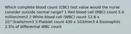 Which complete blood count (CBC) test value would the nurse consider outside normal range? 1 Red blood cell (RBC) count 5.0 million/mm3 2 White blood cell (WBC) count 12.8 x 10^3cells/mm3 3 Platelet count 430 x 103/mm3 4 Eosinophils 2.5% of differential WBC count