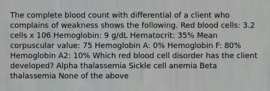 The complete blood count with differential of a client who complains of weakness shows the following. Red blood cells: 3.2 cells x 106 Hemoglobin: 9 g/dL Hematocrit: 35% Mean corpuscular value: 75 Hemoglobin A: 0% Hemoglobin F: 80% Hemoglobin A2: 10% Which red blood cell disorder has the client developed? Alpha thalassemia Sickle cell anemia Beta thalassemia None of the above