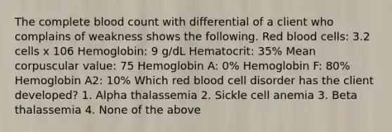 The complete blood count with differential of a client who complains of weakness shows the following. Red blood cells: 3.2 cells x 106 Hemoglobin: 9 g/dL Hematocrit: 35% Mean corpuscular value: 75 Hemoglobin A: 0% Hemoglobin F: 80% Hemoglobin A2: 10% Which red blood cell disorder has the client developed? 1. Alpha thalassemia 2. Sickle cell anemia 3. Beta thalassemia 4. None of the above