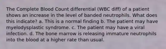 The Complete Blood Count differential (WBC diff) of a patient shows an increase in the level of banded neutrophils. What does this indicate? a. This is a normal finding b. The patient may have myelodysplastic syndrome. c. The patient may have a viral infection. d. The bone marrow is releasing immature neutrophils into <a href='https://www.questionai.com/knowledge/k7oXMfj7lk-the-blood' class='anchor-knowledge'>the blood</a> at a higher rate than usual.