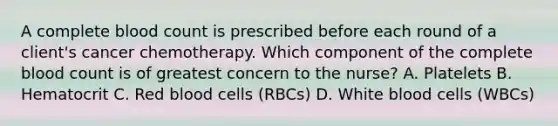 A complete blood count is prescribed before each round of a client's cancer chemotherapy. Which component of the complete blood count is of greatest concern to the nurse? A. Platelets B. Hematocrit C. Red blood cells (RBCs) D. White blood cells (WBCs)