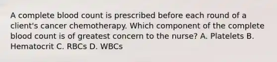 A complete blood count is prescribed before each round of a client's cancer chemotherapy. Which component of the complete blood count is of greatest concern to the nurse? A. Platelets B. Hematocrit C. RBCs D. WBCs