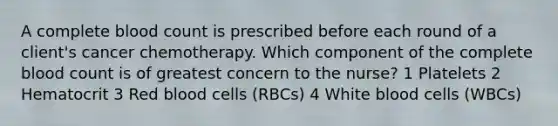 A complete blood count is prescribed before each round of a client's cancer chemotherapy. Which component of the complete blood count is of greatest concern to the nurse? 1 Platelets 2 Hematocrit 3 Red blood cells (RBCs) 4 White blood cells (WBCs)