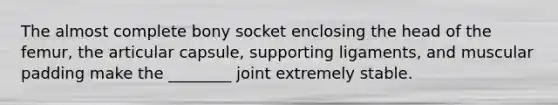 The almost complete bony socket enclosing the head of the femur, the articular capsule, supporting ligaments, and muscular padding make the ________ joint extremely stable.