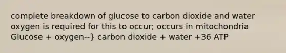 complete breakdown of glucose to carbon dioxide and water oxygen is required for this to occur; occurs in mitochondria Glucose + oxygen--} carbon dioxide + water +36 ATP