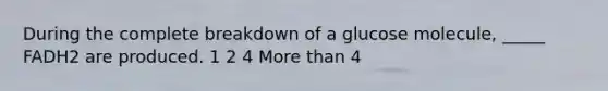 During the complete breakdown of a glucose molecule, _____ FADH2 are produced. 1 2 4 More than 4