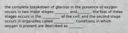 the complete breakdown of glucose in the presence of oxygen occurs in two major stages:________ and _______. the first of these stages occurs in the __________ of the cell, and the second stage occurs in organelles called ___________. Conditions in which oxygen is present are described as ________.