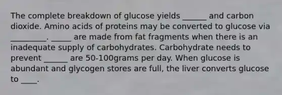 The complete breakdown of glucose yields ______ and carbon dioxide. <a href='https://www.questionai.com/knowledge/k9gb720LCl-amino-acids' class='anchor-knowledge'>amino acids</a> of proteins may be converted to glucose via _________. _____ are made from fat fragments when there is an inadequate supply of carbohydrates. Carbohydrate needs to prevent ______ are 50-100grams per day. When glucose is abundant and glycogen stores are full, the liver converts glucose to ____.