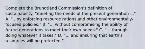 Complete the Brundtland Commission's definition of sustainability: "meeting the needs of the present generation ..." A. "...by enforcing resource rations and other environmentally-focused policies." B. "... without compromising the ability of future generations to meet their own needs." C. "... through doing whatever it takes." D. "... and ensuring that earth's resources will be protected."