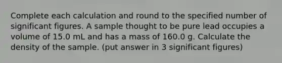 Complete each calculation and round to the specified number of significant figures. A sample thought to be pure lead occupies a volume of 15.0 mL and has a mass of 160.0 g. Calculate the density of the sample. (put answer in 3 significant figures)