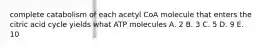 complete catabolism of each acetyl CoA molecule that enters the citric acid cycle yields what ATP molecules A. 2 B. 3 C. 5 D. 9 E. 10