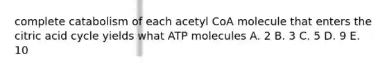 complete catabolism of each acetyl CoA molecule that enters the citric acid cycle yields what ATP molecules A. 2 B. 3 C. 5 D. 9 E. 10