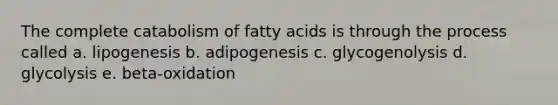 The complete catabolism of fatty acids is through the process called a. lipogenesis b. adipogenesis c. glycogenolysis d. glycolysis e. beta-oxidation