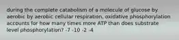 during the complete catabolism of a molecule of glucose by aerobic by aerobic cellular respiration, oxidative phosphorylation accounts for how many times more ATP than does substrate level phosphorylation? -7 -10 -2 -4