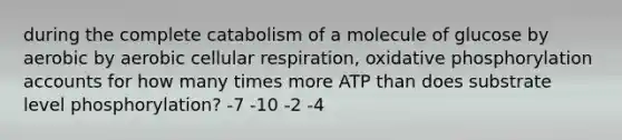 during the complete catabolism of a molecule of glucose by aerobic by aerobic cellular respiration, oxidative phosphorylation accounts for how many times more ATP than does substrate level phosphorylation? -7 -10 -2 -4