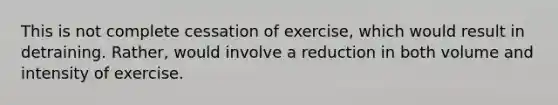 This is not complete cessation of exercise, which would result in detraining. Rather, would involve a reduction in both volume and intensity of exercise.