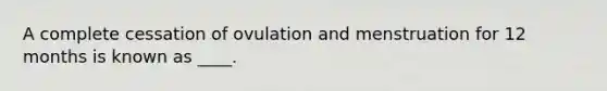 A complete cessation of ovulation and menstruation for 12 months is known as ____.